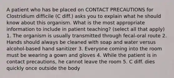 A patient who has be placed on CONTACT PRECAUTIONS for Clostridium difficile (C diff.) asks you to explain what he should know about this organism. What is the most appropriate information to include in patient teaching? (select all that apply) 1. The organism is usually transmitted through fecal-oral route 2. Hands should always be cleaned with soap and water versus alcohol-based hand sanitizer 3. Everyone coming into the room must be wearing a gown and gloves 4. While the patient is in contact precautions, he cannot leave the room 5. C diff. dies quickly once outside the body