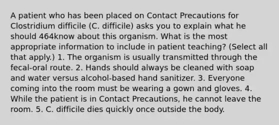 A patient who has been placed on Contact Precautions for Clostridium difficile (C. difficile) asks you to explain what he should 464know about this organism. What is the most appropriate information to include in patient teaching? (Select all that apply.) 1. The organism is usually transmitted through the fecal-oral route. 2. Hands should always be cleaned with soap and water versus alcohol-based hand sanitizer. 3. Everyone coming into the room must be wearing a gown and gloves. 4. While the patient is in Contact Precautions, he cannot leave the room. 5. C. difficile dies quickly once outside the body.