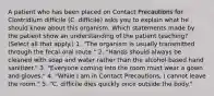 A patient who has been placed on Contact Precautions for Clostridium difficile (C. difficile) asks you to explain what he should know about this organism. Which statements made by the patient show an understanding of the patient teaching? (Select all that apply.) 1. "The organism is usually transmitted through the fecal-oral route." 2. "Hands should always be cleaned with soap and water rather than the alcohol-based hand sanitizer." 3. "Everyone coming into the room must wear a gown and gloves." 4. "While I am in Contact Precautions, I cannot leave the room." 5. "C. difficile dies quickly once outside the body."