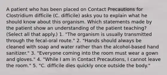 A patient who has been placed on Contact Precautions for Clostridium difficile (C. difficile) asks you to explain what he should know about this organism. Which statements made by the patient show an understanding of the patient teaching? (Select all that apply.) 1. "The organism is usually transmitted through the fecal-oral route." 2. "Hands should always be cleaned with soap and water rather than the alcohol-based hand sanitizer." 3. "Everyone coming into the room must wear a gown and gloves." 4. "While I am in Contact Precautions, I cannot leave the room." 5. "C. difficile dies quickly once outside the body."