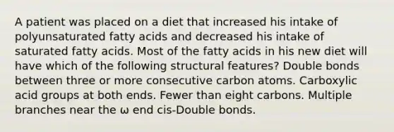 A patient was placed on a diet that increased his intake of polyunsaturated fatty acids and decreased his intake of saturated fatty acids. Most of the fatty acids in his new diet will have which of the following structural features? Double bonds between three or more consecutive carbon atoms. Carboxylic acid groups at both ends. Fewer than eight carbons. Multiple branches near the ω end cis-Double bonds.