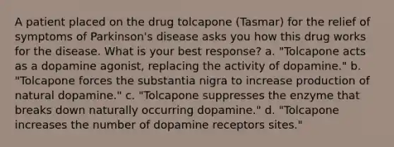 A patient placed on the drug tolcapone (Tasmar) for the relief of symptoms of Parkinson's disease asks you how this drug works for the disease. What is your best response? a. "Tolcapone acts as a dopamine agonist, replacing the activity of dopamine." b. "Tolcapone forces the substantia nigra to increase production of natural dopamine." c. "Tolcapone suppresses the enzyme that breaks down naturally occurring dopamine." d. "Tolcapone increases the number of dopamine receptors sites."