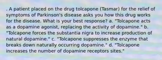 . A patient placed on the drug tolcapone (Tasmar) for the relief of symptoms of Parkinson's disease asks you how this drug works for the disease. What is your best response? a. "Tolcapone acts as a dopamine agonist, replacing the activity of dopamine." b. "Tolcapone forces the substantia nigra to increase production of natural dopamine." c. "Tolcapone suppresses the enzyme that breaks down naturally occurring dopamine." d. "Tolcapone increases the number of dopamine receptors sites."