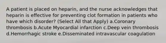 A patient is placed on heparin, and the nurse acknowledges that heparin is effective for preventing clot formation in patients who have which disorder? (Select All that Apply) a.Coronary thrombosis b.Acute Myocardial infarction c.Deep vein thrombosis d.Hemorrhagic stroke e.Disseminated intravascular coagulation