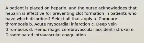 A patient is placed on heparin, and the nurse acknowledges that heparin is effective for preventing clot formation in patients who have which disorders? Select all that apply a. Coronary thrombosis b. Acute myocardial infarction c. Deep vein thrombosis d. Hemorrhagic cerebrovascular accident (stroke) e. Disseminated intravascular coagulation