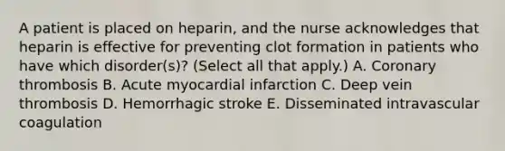 A patient is placed on heparin, and the nurse acknowledges that heparin is effective for preventing clot formation in patients who have which disorder(s)? (Select all that apply.) A. Coronary thrombosis B. Acute myocardial infarction C. Deep vein thrombosis D. Hemorrhagic stroke E. Disseminated intravascular coagulation