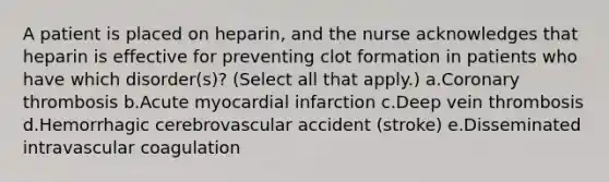 A patient is placed on heparin, and the nurse acknowledges that heparin is effective for preventing clot formation in patients who have which disorder(s)? (Select all that apply.) a.Coronary thrombosis b.Acute myocardial infarction c.Deep vein thrombosis d.Hemorrhagic cerebrovascular accident (stroke) e.Disseminated intravascular coagulation