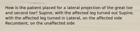 How is the patient placed for a lateral projection of the great toe and second toe? Supine, with the affected leg turned out Supine, with the affected leg turned in Lateral, on the affected side Recumbent, on the unaffected side