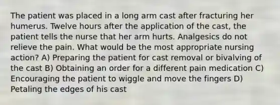 The patient was placed in a long arm cast after fracturing her humerus. Twelve hours after the application of the cast, the patient tells the nurse that her arm hurts. Analgesics do not relieve the pain. What would be the most appropriate nursing action? A) Preparing the patient for cast removal or bivalving of the cast B) Obtaining an order for a different pain medication C) Encouraging the patient to wiggle and move the fingers D) Petaling the edges of his cast