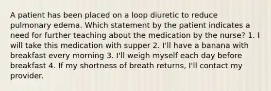 A patient has been placed on a loop diuretic to reduce pulmonary edema. Which statement by the patient indicates a need for further teaching about the medication by the nurse? 1. I will take this medication with supper 2. I'll have a banana with breakfast every morning 3. I'll weigh myself each day before breakfast 4. If my shortness of breath returns, I'll contact my provider.