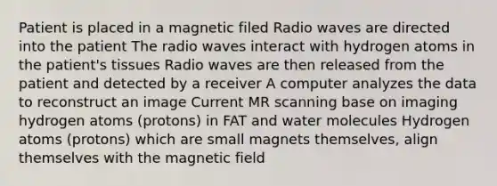 Patient is placed in a magnetic filed Radio waves are directed into the patient The radio waves interact with hydrogen atoms in the patient's tissues Radio waves are then released from the patient and detected by a receiver A computer analyzes the data to reconstruct an image Current MR scanning base on imaging hydrogen atoms (protons) in FAT and water molecules Hydrogen atoms (protons) which are small magnets themselves, align themselves with the magnetic field