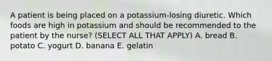 A patient is being placed on a potassium-losing diuretic. Which foods are high in potassium and should be recommended to the patient by the nurse? (SELECT ALL THAT APPLY) A. bread B. potato C. yogurt D. banana E. gelatin