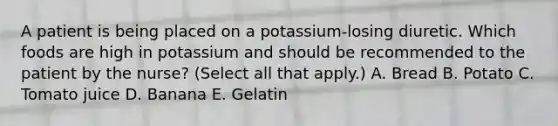 A patient is being placed on a potassium-losing diuretic. Which foods are high in potassium and should be recommended to the patient by the nurse? (Select all that apply.) A. Bread B. Potato C. Tomato juice D. Banana E. Gelatin