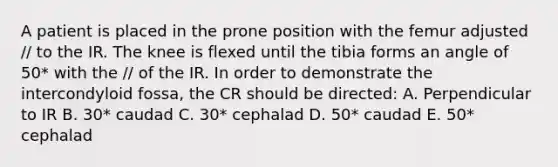 A patient is placed in the prone position with the femur adjusted // to the IR. The knee is flexed until the tibia forms an angle of 50* with the // of the IR. In order to demonstrate the intercondyloid fossa, the CR should be directed: A. Perpendicular to IR B. 30* caudad C. 30* cephalad D. 50* caudad E. 50* cephalad