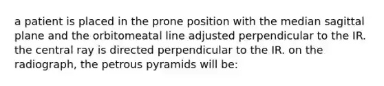 a patient is placed in the prone position with the median sagittal plane and the orbitomeatal line adjusted perpendicular to the IR. the central ray is directed perpendicular to the IR. on the radiograph, the petrous pyramids will be: