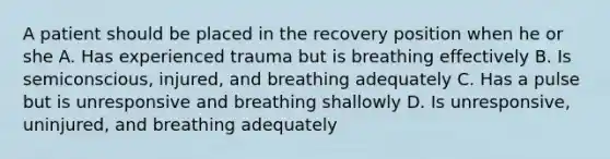 A patient should be placed in the recovery position when he or she A. Has experienced trauma but is breathing effectively B. Is semiconscious, injured, and breathing adequately C. Has a pulse but is unresponsive and breathing shallowly D. Is unresponsive, uninjured, and breathing adequately