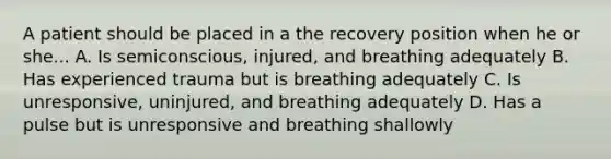 A patient should be placed in a the recovery position when he or she... A. Is semiconscious, injured, and breathing adequately B. Has experienced trauma but is breathing adequately C. Is unresponsive, uninjured, and breathing adequately D. Has a pulse but is unresponsive and breathing shallowly