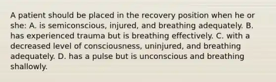 A patient should be placed in the recovery position when he or she: A. is semiconscious, injured, and breathing adequately. B. has experienced trauma but is breathing effectively. C. with a decreased level of consciousness, uninjured, and breathing adequately. D. has a pulse but is unconscious and breathing shallowly.