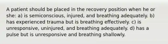 A patient should be placed in the recovery position when he or she: a) is semiconscious, injured, and breathing adequately. b) has experienced trauma but is breathing effectively. c) is unresponsive, uninjured, and breathing adequately. d) has a pulse but is unresponsive and breathing shallowly.