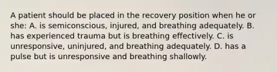 A patient should be placed in the recovery position when he or she: A. is semiconscious, injured, and breathing adequately. B. has experienced trauma but is breathing effectively. C. is unresponsive, uninjured, and breathing adequately. D. has a pulse but is unresponsive and breathing shallowly.