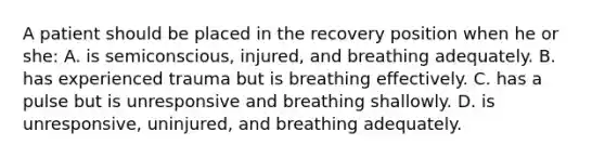 A patient should be placed in the recovery position when he or she: A. is semiconscious, injured, and breathing adequately. B. has experienced trauma but is breathing effectively. C. has a pulse but is unresponsive and breathing shallowly. D. is unresponsive, uninjured, and breathing adequately.