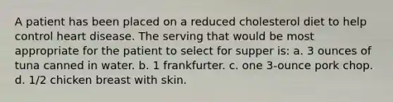 A patient has been placed on a reduced cholesterol diet to help control heart disease. The serving that would be most appropriate for the patient to select for supper is: a. 3 ounces of tuna canned in water. b. 1 frankfurter. c. one 3-ounce pork chop. d. 1/2 chicken breast with skin.