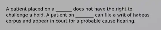 A patient placed on a _______ does not have the right to challenge a hold. A patient on ________ can file a writ of habeas corpus and appear in court for a probable cause hearing.