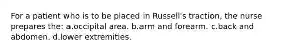 For a patient who is to be placed in Russell's traction, the nurse prepares the: a.occipital area. b.arm and forearm. c.back and abdomen. d.lower extremities.