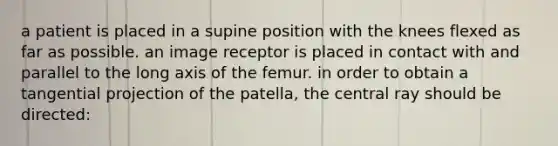 a patient is placed in a supine position with the knees flexed as far as possible. an image receptor is placed in contact with and parallel to the long axis of the femur. in order to obtain a tangential projection of the patella, the central ray should be directed: