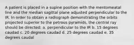 A patient is placed in a supine position with the mentomeatal line and the median sagittal plane adjusted perpendicular to the IR. In order to obtain a radiograph demonstrating the orbits projected superior to the petrous pyramids, the central ray should be directed: a. perpendicular to the IR b. 15 degrees caudad c. 20 degrees caudad d. 25 degrees caudad e. 35 degrees caudal