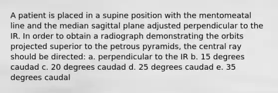 A patient is placed in a supine position with the mentomeatal line and the median sagittal plane adjusted perpendicular to the IR. In order to obtain a radiograph demonstrating the orbits projected superior to the petrous pyramids, the central ray should be directed: a. perpendicular to the IR b. 15 degrees caudad c. 20 degrees caudad d. 25 degrees caudad e. 35 degrees caudal