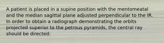 A patient is placed in a supine position with the mentomeatal and the median sagittal plane adjusted perpendicular to the IR. In order to obtain a radiograph demonstrating the orbits projected superior to the petrous pyramids, the central ray should be directed: