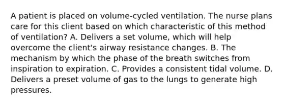 A patient is placed on volume-cycled ventilation. The nurse plans care for this client based on which characteristic of this method of ventilation? A. Delivers a set volume, which will help overcome the client's airway resistance changes. B. The mechanism by which the phase of the breath switches from inspiration to expiration. C. Provides a consistent tidal volume. D. Delivers a preset volume of gas to the lungs to generate high pressures.