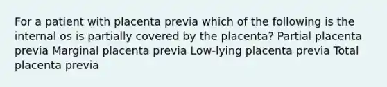 For a patient with placenta previa which of the following is the internal os is partially covered by the placenta? Partial placenta previa Marginal placenta previa Low-lying placenta previa Total placenta previa