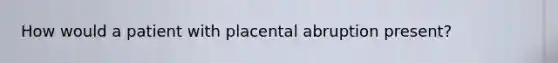 How would a patient with placental abruption present?