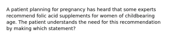 A patient planning for pregnancy has heard that some experts recommend folic acid supplements for women of childbearing age. The patient understands the need for this recommendation by making which statement?