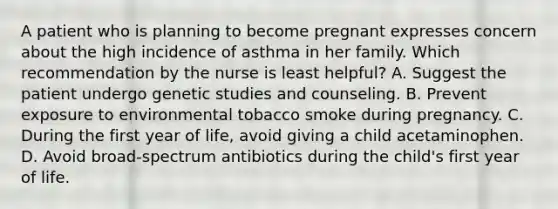 A patient who is planning to become pregnant expresses concern about the high incidence of asthma in her family. Which recommendation by the nurse is least helpful? A. Suggest the patient undergo genetic studies and counseling. B. Prevent exposure to environmental tobacco smoke during pregnancy. C. During the first year of life, avoid giving a child acetaminophen. D. Avoid broad-spectrum antibiotics during the child's first year of life.