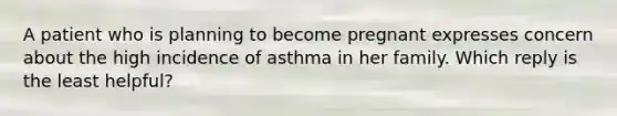 A patient who is planning to become pregnant expresses concern about the high incidence of asthma in her family. Which reply is the least helpful?