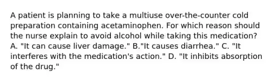 A patient is planning to take a multiuse over-the-counter cold preparation containing acetaminophen. For which reason should the nurse explain to avoid alcohol while taking this medication? A. "It can cause liver damage." B."It causes diarrhea." C. "It interferes with the medication's action." D. "It inhibits absorption of the drug."