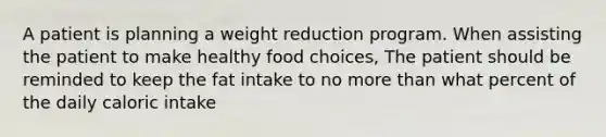 A patient is planning a weight reduction program. When assisting the patient to make healthy food choices, The patient should be reminded to keep the fat intake to no more than what percent of the daily caloric intake