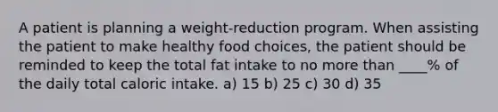 A patient is planning a weight-reduction program. When assisting the patient to make healthy food choices, the patient should be reminded to keep the total fat intake to no more than ____% of the daily total caloric intake. a) 15 b) 25 c) 30 d) 35