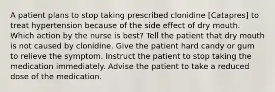 A patient plans to stop taking prescribed clonidine [Catapres] to treat hypertension because of the side effect of dry mouth. Which action by the nurse is best? Tell the patient that dry mouth is not caused by clonidine. Give the patient hard candy or gum to relieve the symptom. Instruct the patient to stop taking the medication immediately. Advise the patient to take a reduced dose of the medication.