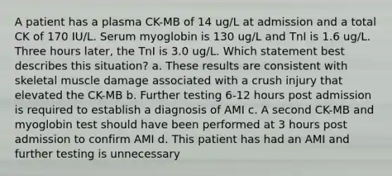 A patient has a plasma CK-MB of 14 ug/L at admission and a total CK of 170 IU/L. Serum myoglobin is 130 ug/L and TnI is 1.6 ug/L. Three hours later, the TnI is 3.0 ug/L. Which statement best describes this situation? a. These results are consistent with skeletal muscle damage associated with a crush injury that elevated the CK-MB b. Further testing 6-12 hours post admission is required to establish a diagnosis of AMI c. A second CK-MB and myoglobin test should have been performed at 3 hours post admission to confirm AMI d. This patient has had an AMI and further testing is unnecessary