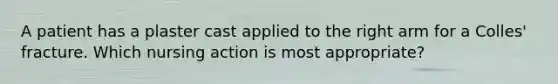 A patient has a plaster cast applied to the right arm for a Colles' fracture. Which nursing action is most appropriate?