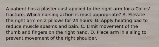 A patient has a plaster cast applied to the right arm for a Colles' fracture. Which nursing action is most appropriate? A. Elevate the right arm on 2 pillows for 24 hours. B. Apply heating pad to reduce muscle spasms and pain. C. Limit movement of the thumb and fingers on the right hand. D. Place arm in a sling to prevent movement of the right shoulder.