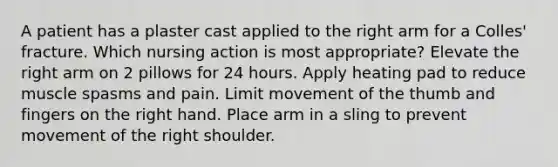 A patient has a plaster cast applied to the right arm for a Colles' fracture. Which nursing action is most appropriate? Elevate the right arm on 2 pillows for 24 hours. Apply heating pad to reduce muscle spasms and pain. Limit movement of the thumb and fingers on the right hand. Place arm in a sling to prevent movement of the right shoulder.