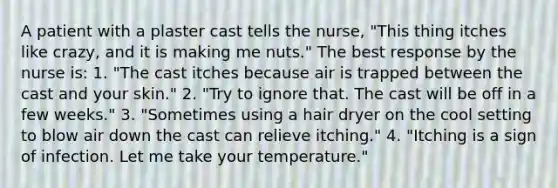 A patient with a plaster cast tells the nurse, "This thing itches like crazy, and it is making me nuts." The best response by the nurse is: 1. "The cast itches because air is trapped between the cast and your skin." 2. "Try to ignore that. The cast will be off in a few weeks." 3. "Sometimes using a hair dryer on the cool setting to blow air down the cast can relieve itching." 4. "Itching is a sign of infection. Let me take your temperature."