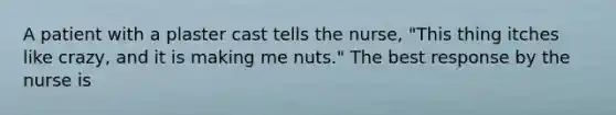 A patient with a plaster cast tells the nurse, "This thing itches like crazy, and it is making me nuts." The best response by the nurse is