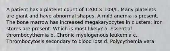 A patient has a platelet count of 1200 × 109/L. Many platelets are giant and have abnormal shapes. A mild anemia is present. The bone marrow has increased megakaryocytes in clusters; iron stores are present. Which is most likely? a. Essential thrombocythemia b. Chronic myelogenous leukemia c. Thrombocytosis secondary to blood loss d. Polycythemia vera