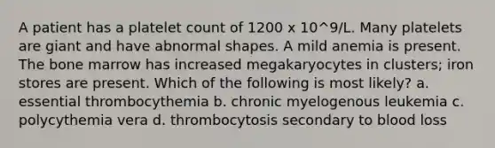 A patient has a platelet count of 1200 x 10^9/L. Many platelets are giant and have abnormal shapes. A mild anemia is present. The bone marrow has increased megakaryocytes in clusters; iron stores are present. Which of the following is most likely? a. essential thrombocythemia b. chronic myelogenous leukemia c. polycythemia vera d. thrombocytosis secondary to blood loss